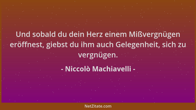 Niccolò Machiavelli - Und sobald du dein Herz einem Mißvergnügen eröffnest, giebst du ihm auch Gelegenheit, sich zu vergnüg...