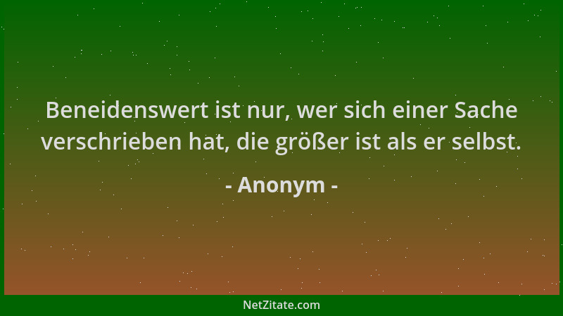 Anonym - Beneidenswert ist nur, wer sich einer Sache verschrieben hat, die größer ist als er selbst....