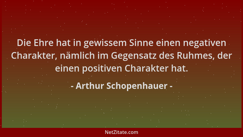 Arthur Schopenhauer - Die Ehre hat in gewissem Sinne einen negativen Charakter, nämlich im Gegensatz des Ruhmes, der einen...