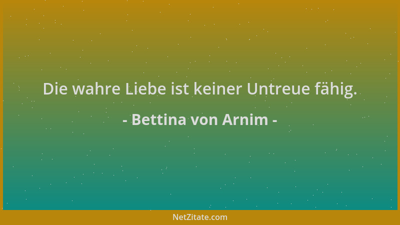 Bettina von Arnim - Die wahre Liebe ist keiner Untreue fähig....