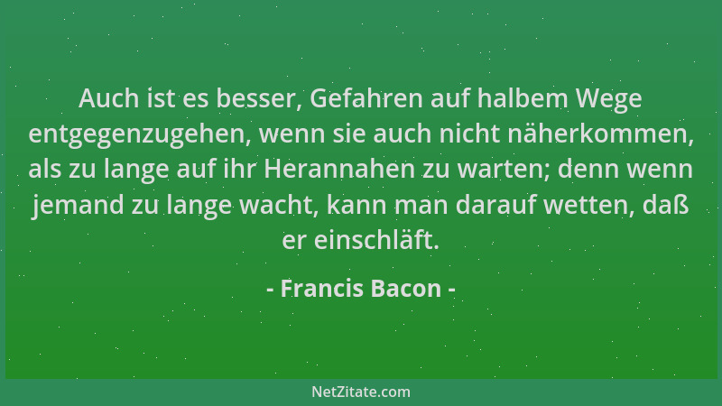 Francis Bacon - Auch ist es besser, Gefahren auf halbem Wege entgegenzugehen, wenn sie auch nicht näherkommen, als zu lange...