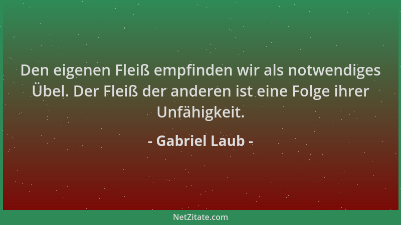 Gabriel Laub - Den eigenen Fleiß empfinden wir als notwendiges Übel. Der Fleiß der anderen ist eine Folge ihrer Unfähigkeit...