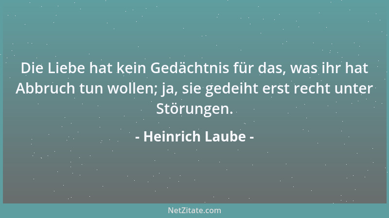 Heinrich Laube - Die Liebe hat kein Gedächtnis für das, was ihr hat Abbruch tun wollen; ja, sie gedeiht erst recht unter St...