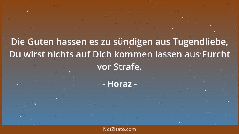 Horaz - Die Guten hassen es zu sündigen aus Tugendliebe, Du wirst nichts auf Dich kommen lassen aus Furcht vor Strafe....