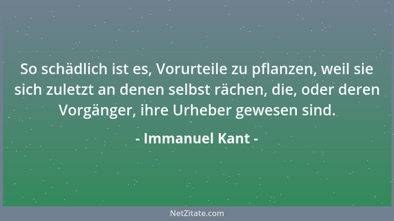 Immanuel Kant - So schädlich ist es, Vorurteile zu pflanzen, weil sie sich zuletzt an denen selbst rächen, die, oder deren...