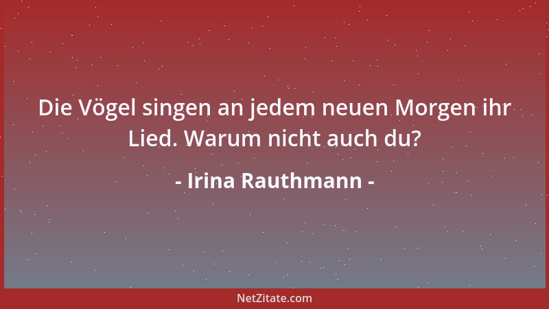 Irina Rauthmann - Die Vögel singen an jedem neuen Morgen ihr Lied. Warum nicht auch du?...