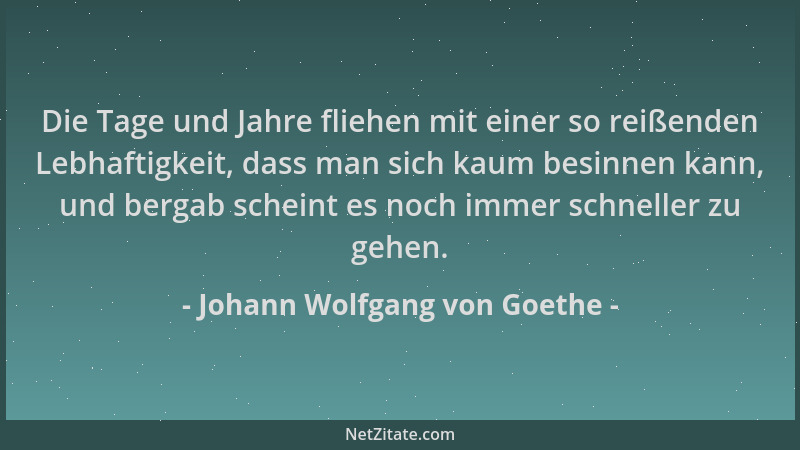 Johann Wolfgang von Goethe - Die Tage und Jahre fliehen mit einer so reißenden Lebhaftigkeit, dass man sich kaum besinnen k...