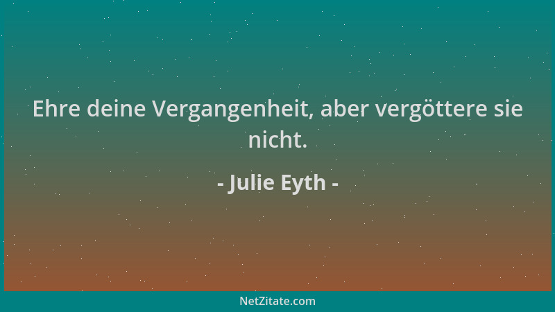 Julie Eyth - Ehre deine Vergangenheit, aber vergöttere sie nicht....