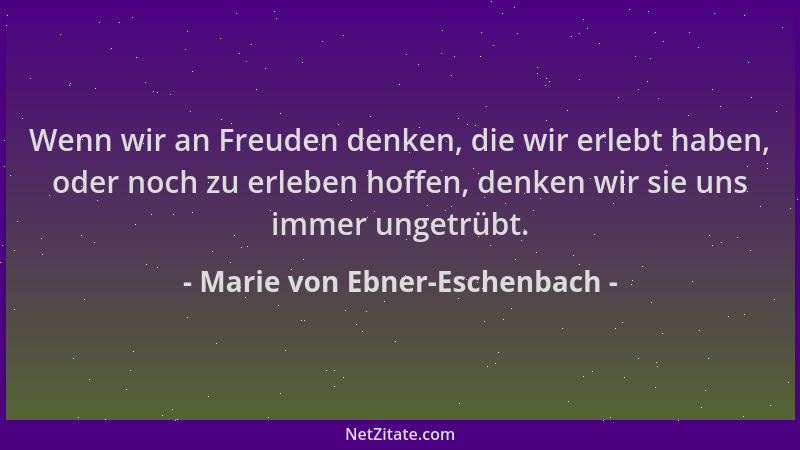 Marie von Ebner-Eschenbach - Wenn wir an Freuden denken, die wir erlebt haben, oder noch zu erleben hoffen, denken wir sie...