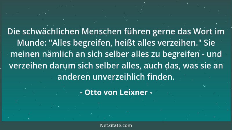 Otto von Leixner - Die schwächlichen Menschen führen gerne das Wort im Munde:  "Alles begreifen, heißt alles verzeihen. " Sie...