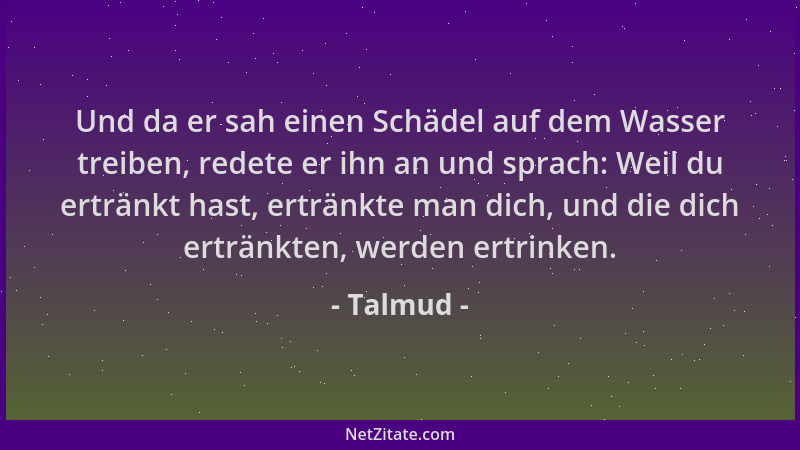 Talmud - Und da er sah einen Schädel auf dem Wasser treiben, redete er ihn an und sprach: Weil du ertränkt hast, ertränkte...