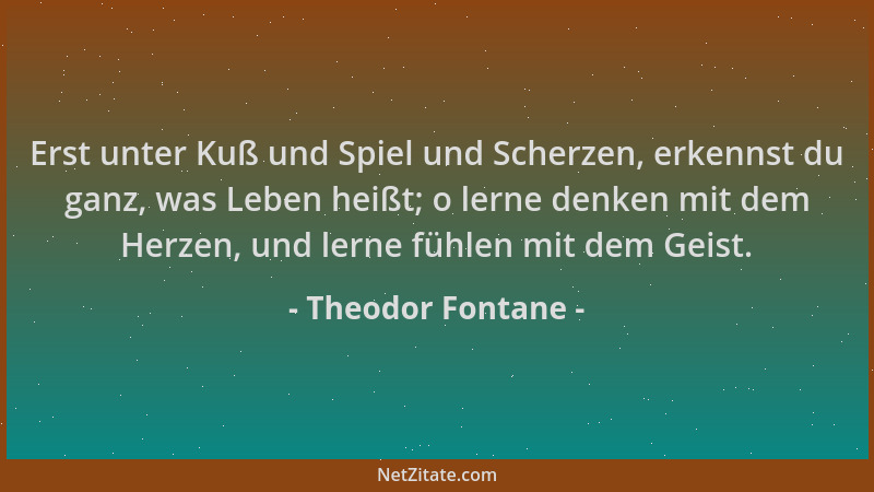 Theodor Fontane - Erst unter Kuß und Spiel und Scherzen, erkennst du ganz, was Leben heißt; o lerne denken mit dem Herzen,...