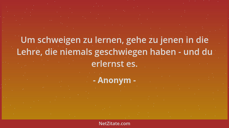 Anonym - Um schweigen zu lernen, gehe zu jenen in die Lehre, die niemals geschwiegen haben - und du erlernst es....