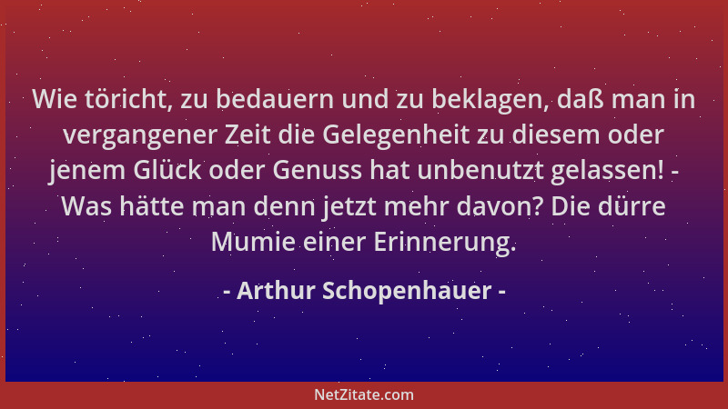 Arthur Schopenhauer - Wie töricht, zu bedauern und zu beklagen, daß man in vergangener Zeit die Gelegenheit zu diesem oder...
