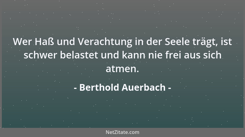 Berthold Auerbach - Wer Haß und Verachtung in der Seele trägt, ist schwer belastet und kann nie frei aus sich atmen....
