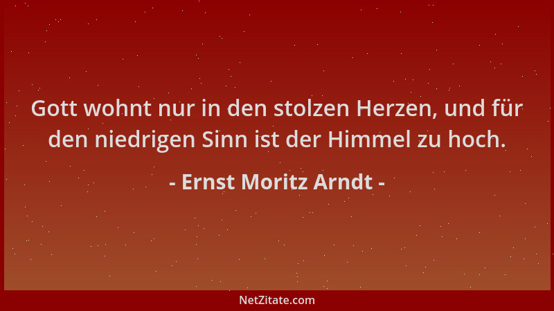 Ernst Moritz Arndt - Gott wohnt nur in den stolzen Herzen, und für den niedrigen Sinn ist der Himmel zu hoch....