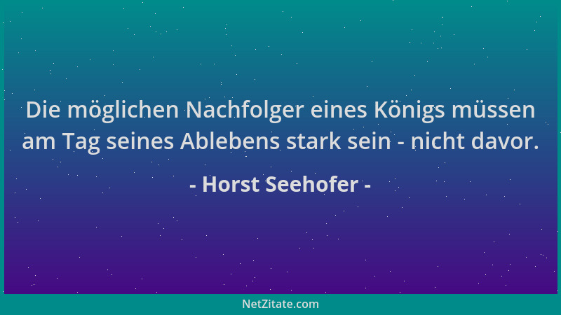 Horst Seehofer - Die möglichen Nachfolger eines Königs müssen am Tag seines Ablebens stark sein - nicht davor....