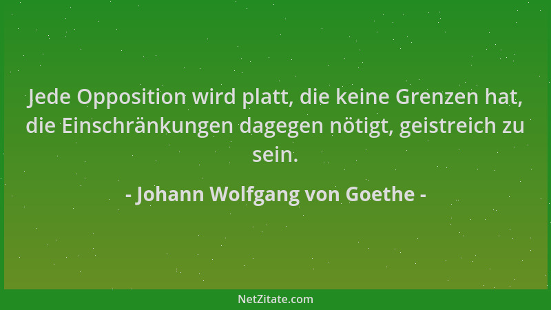 Johann Wolfgang von Goethe - Jede Opposition wird platt, die keine Grenzen hat, die Einschränkungen dagegen nötigt, geistre...