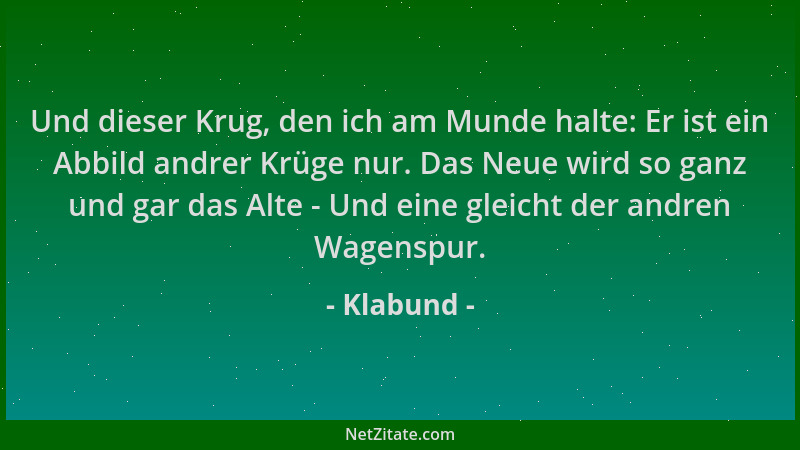 Klabund - Und dieser Krug, den ich am Munde halte: Er ist ein Abbild andrer Krüge nur. Das Neue wird so ganz und gar das Al...