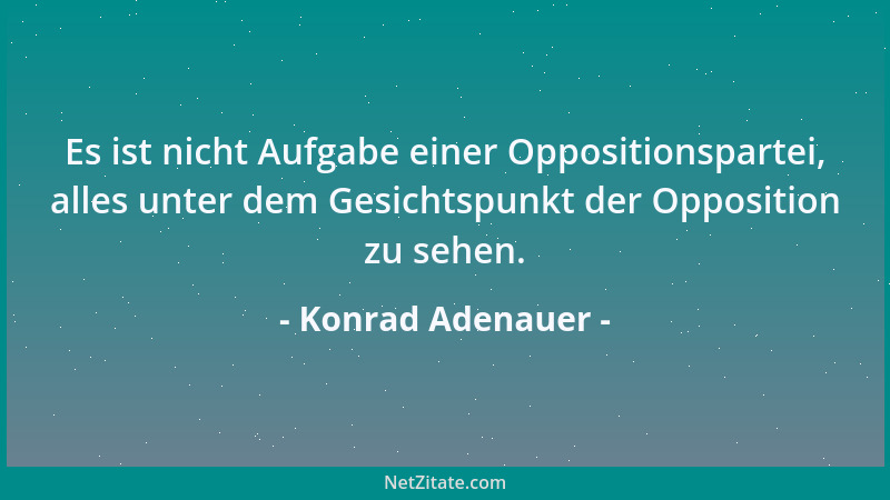 Konrad Adenauer - Es ist nicht Aufgabe einer Oppositionspartei, alles unter dem Gesichtspunkt der Opposition zu sehen....