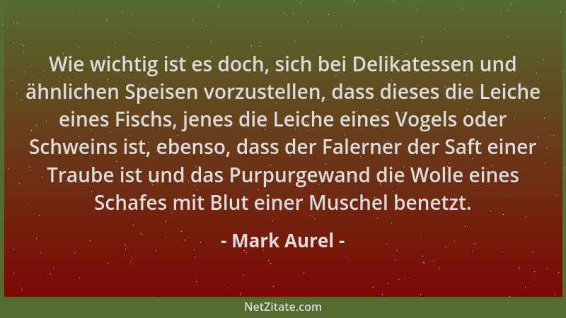 Mark Aurel - Wie wichtig ist es doch, sich bei Delikatessen und ähnlichen Speisen vorzustellen, dass dieses die Leiche eine...