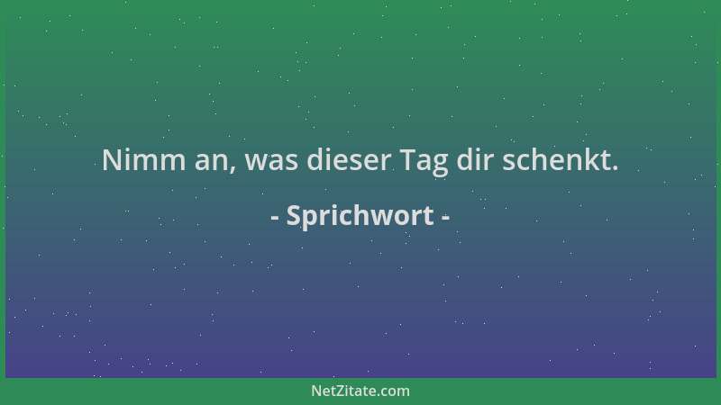 Sprichwort - Nimm an, was dieser Tag dir schenkt....