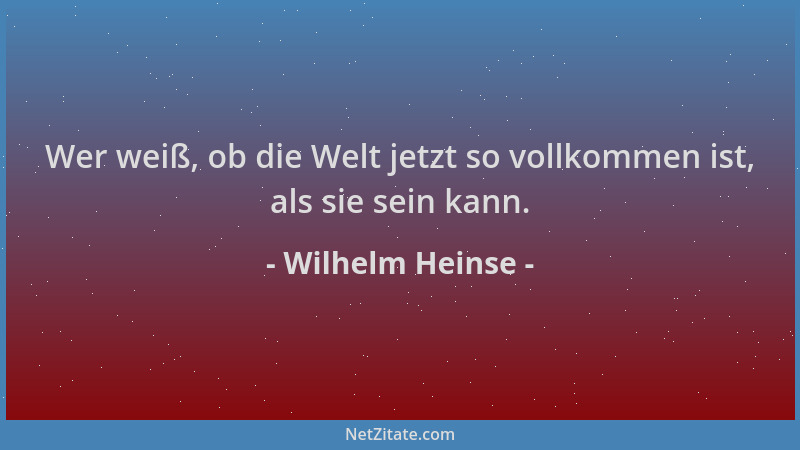 Wilhelm Heinse - Wer weiß, ob die Welt jetzt so vollkommen ist, als sie sein kann....