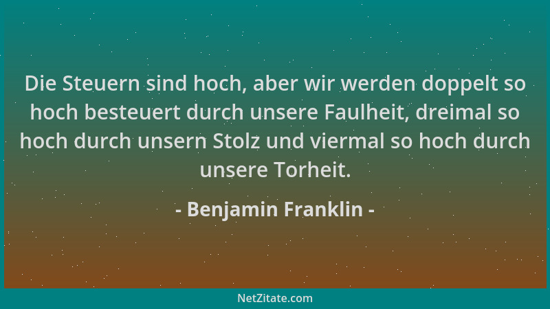 Benjamin Franklin - Die Steuern sind hoch, aber wir werden doppelt so hoch besteuert durch unsere Faulheit, dreimal so hoch...