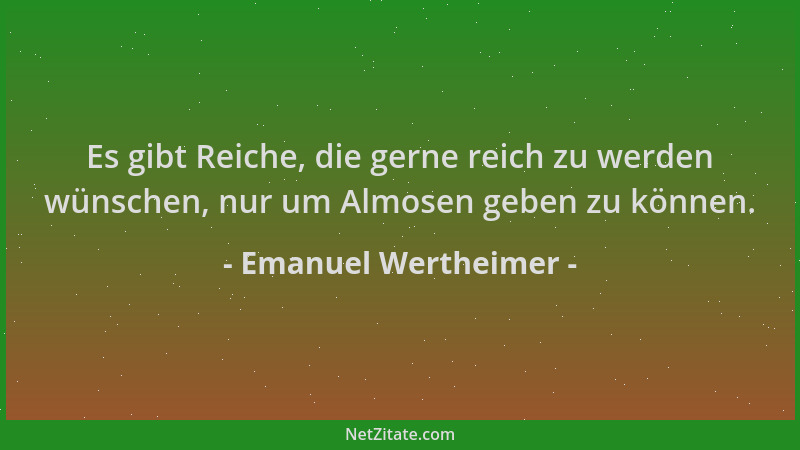 Emanuel Wertheimer - Es gibt Reiche, die gerne reich zu werden wünschen, nur um Almosen geben zu können....