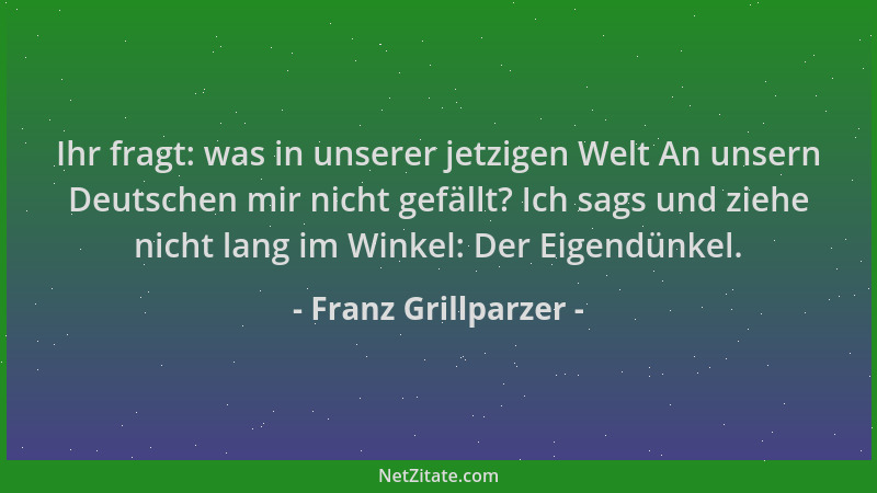 Franz Grillparzer - Ihr fragt: was in unserer jetzigen Welt An unsern Deutschen mir nicht gefällt? Ich sags und ziehe nicht...