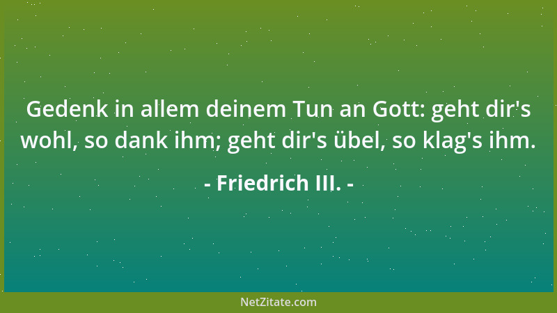 Friedrich III. - Gedenk in allem deinem Tun an Gott: geht dir 's wohl, so dank ihm; geht dir 's übel, so klag 's ihm....