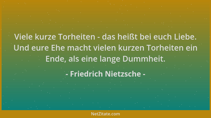 Friedrich Nietzsche - Viele kurze Torheiten - das heißt bei euch Liebe. Und eure Ehe macht vielen kurzen Torheiten ein Ende...