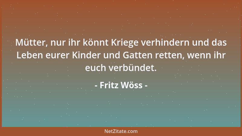 Fritz Wöss - Mütter, nur ihr könnt Kriege verhindern und das Leben eurer Kinder und Gatten retten, wenn ihr euch verbündet....