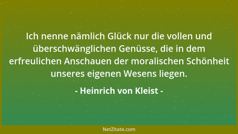Heinrich von Kleist - Ich nenne nämlich Glück nur die vollen und überschwänglichen Genüsse, die in dem erfreulichen Anschau...
