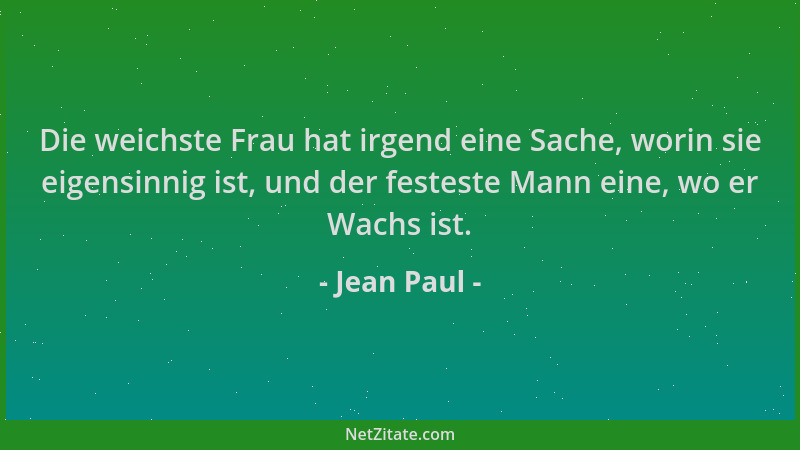 Jean Paul - Die weichste Frau hat irgend eine Sache, worin sie eigensinnig ist, und der festeste Mann eine, wo er Wachs ist...