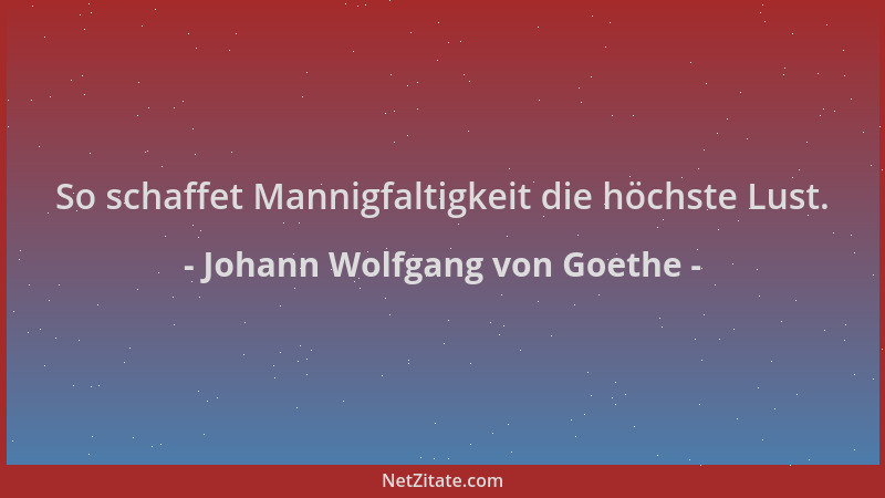 Johann Wolfgang von Goethe - So schaffet Mannigfaltigkeit die höchste Lust....