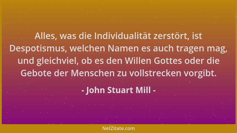 John Stuart Mill - Alles, was die Individualität zerstört, ist Despotismus, welchen Namen es auch tragen mag, und gleichvie...
