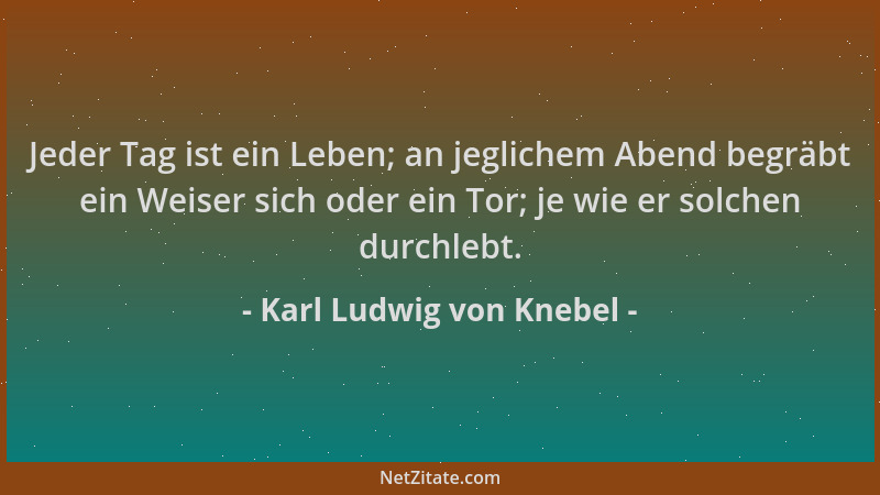 Karl Ludwig von Knebel - Jeder Tag ist ein Leben; an jeglichem Abend begräbt ein Weiser sich oder ein Tor; je wie er solche...