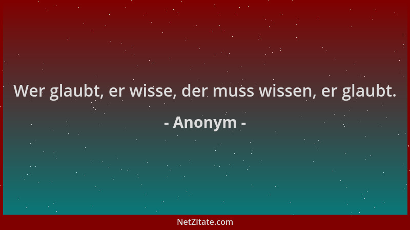 Anonym - Wer glaubt, er wisse, der muss wissen, er glaubt....
