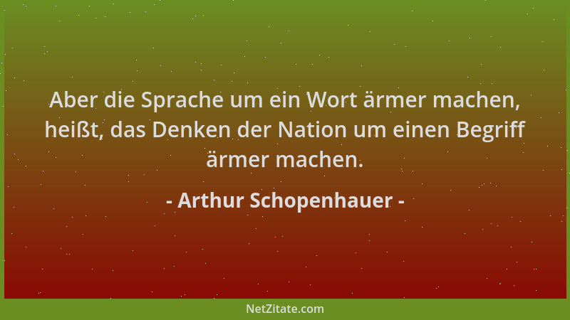 Arthur Schopenhauer - Aber die Sprache um ein Wort ärmer machen, heißt, das Denken der Nation um einen Begriff ärmer machen...