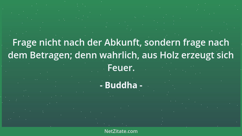 Buddha - Frage nicht nach der Abkunft, sondern frage nach dem Betragen; denn wahrlich, aus Holz erzeugt sich Feuer....