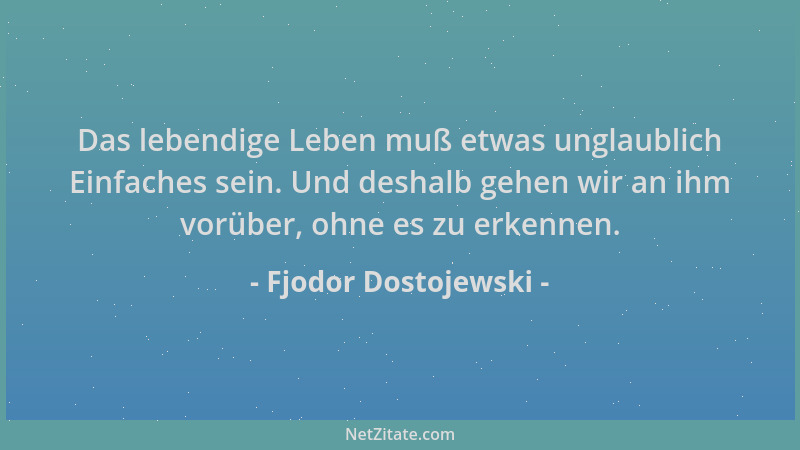 Fjodor Dostojewski - Das lebendige Leben muß etwas unglaublich Einfaches sein. Und deshalb gehen wir an ihm vorüber, ohne e...