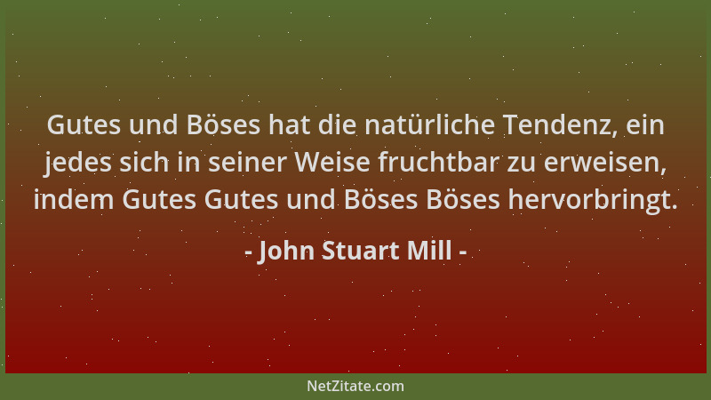 John Stuart Mill - Gutes und Böses hat die natürliche Tendenz, ein jedes sich in seiner Weise fruchtbar zu erweisen, indem...