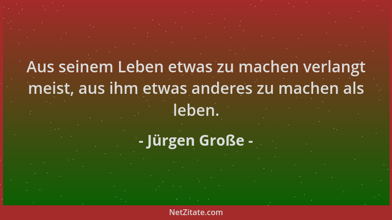 Jürgen Große - Aus seinem Leben etwas zu machen verlangt meist, aus ihm etwas anderes zu machen als leben....
