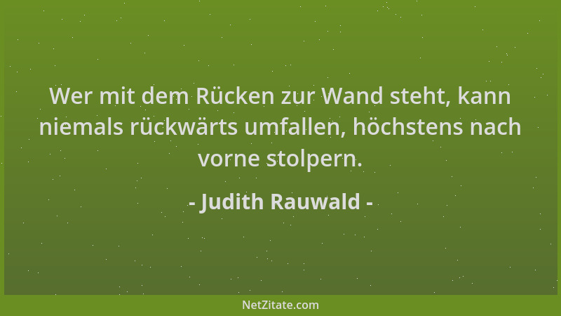 Judith Rauwald - Wer mit dem Rücken zur Wand steht, kann niemals rückwärts umfallen, höchstens nach vorne stolpern....