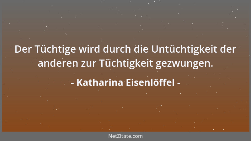 Katharina Eisenlöffel - Der Tüchtige wird durch die Untüchtigkeit der anderen zur Tüchtigkeit gezwungen....