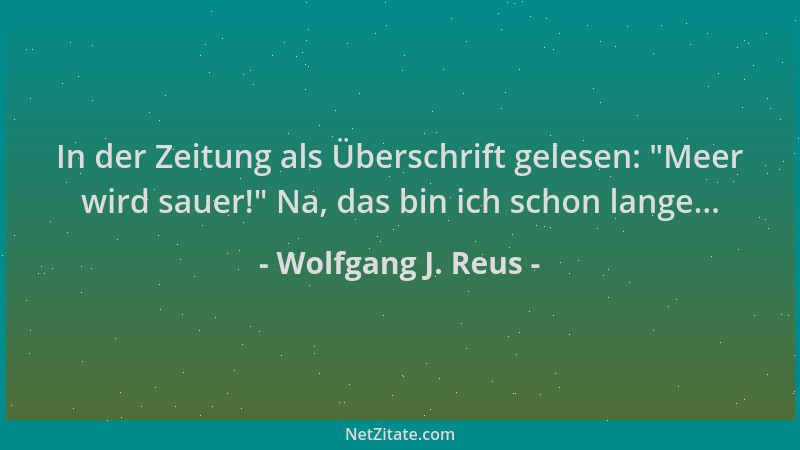 Wolfgang J. Reus - In der Zeitung als Überschrift gelesen:  "Meer wird sauer! " Na, das bin ich schon lange......