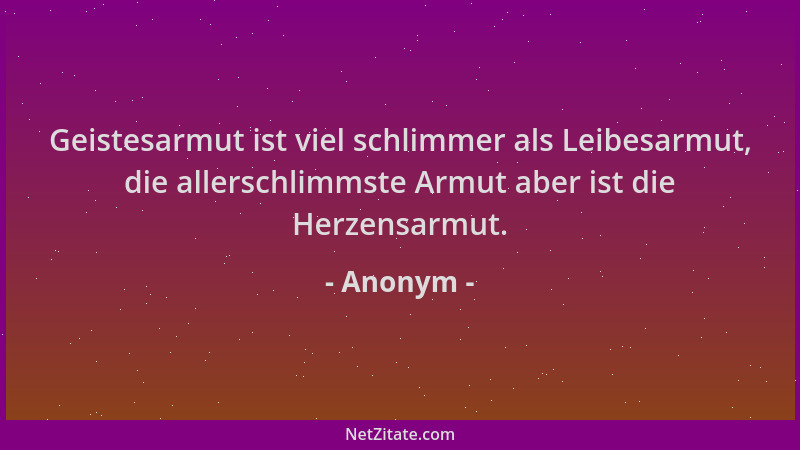 Anonym - Geistesarmut ist viel schlimmer als Leibesarmut, die allerschlimmste Armut aber ist die Herzensarmut....