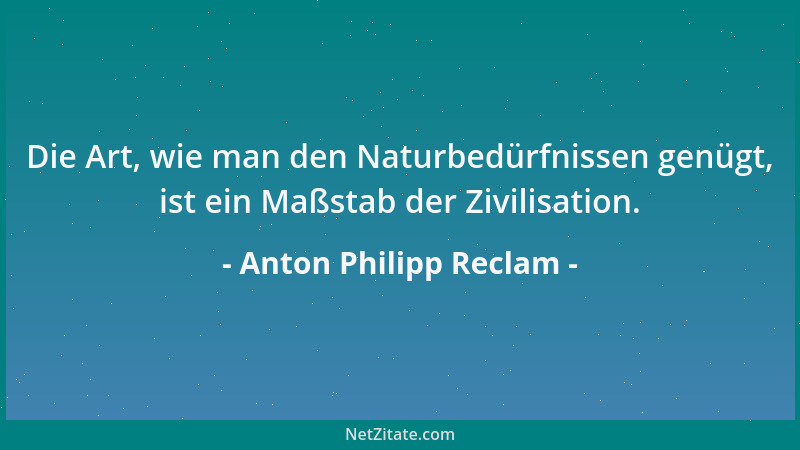 Anton Philipp Reclam - Die Art, wie man den Naturbedürfnissen genügt, ist ein Maßstab der Zivilisation....