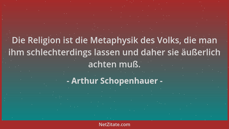 Arthur Schopenhauer - Die Religion ist die Metaphysik des Volks, die man ihm schlechterdings lassen und daher sie äußerlich...